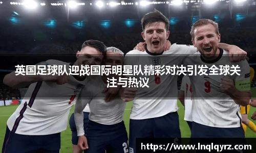 英国足球队迎战国际明星队精彩对决引发全球关注与热议