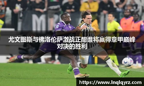 尤文图斯与佛洛伦萨激战正酣谁将赢得意甲巅峰对决的胜利